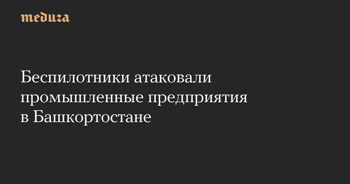 Беспилотники атаковали промышленные предприятия в Башкортостане — Meduza